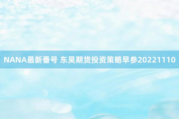 NANA最新番号 东吴期货投资策略早参20221110