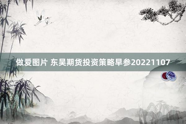 做爱图片 东吴期货投资策略早参20221107