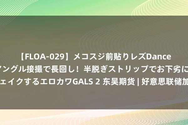 【FLOA-029】メコスジ前貼りレズDance オマ○コ喰い込みをローアングル接撮で長回し！半脱ぎストリップでお下劣にケツをシェイクするエロカワGALS 2 东吴期货 | 好意思联储加息靴子落地·巨额商品期货何去何从？