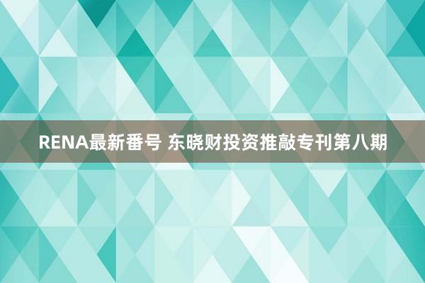 RENA最新番号 东晓财投资推敲专刊第八期