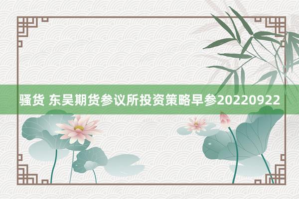 骚货 东吴期货参议所投资策略早参20220922