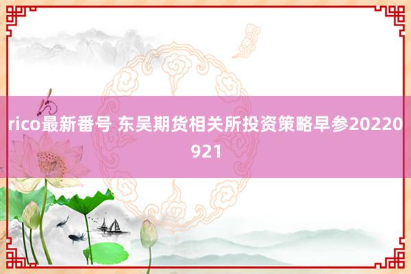 rico最新番号 东吴期货相关所投资策略早参20220921