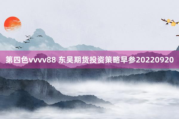 第四色vvvv88 东吴期货投资策略早参20220920