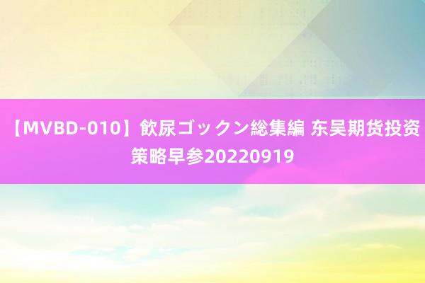 【MVBD-010】飲尿ゴックン総集編 东吴期货投资策略早参20220919