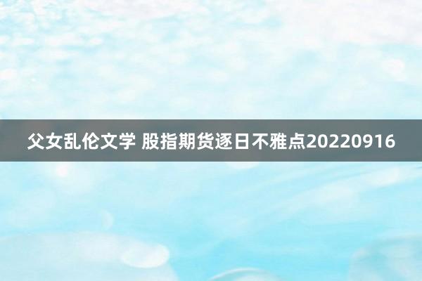 父女乱伦文学 股指期货逐日不雅点20220916