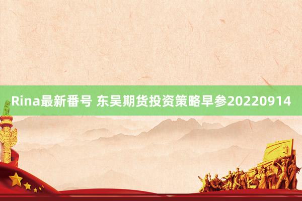 Rina最新番号 东吴期货投资策略早参20220914