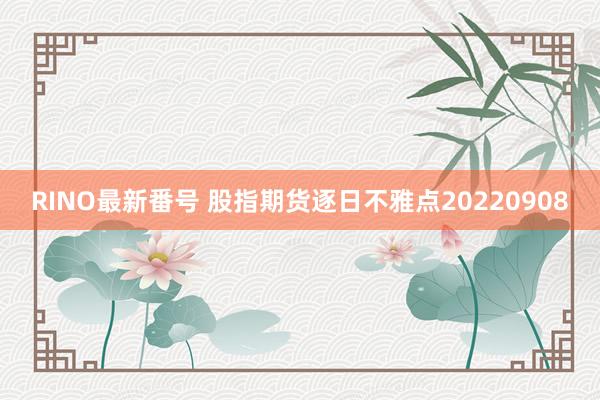 RINO最新番号 股指期货逐日不雅点20220908