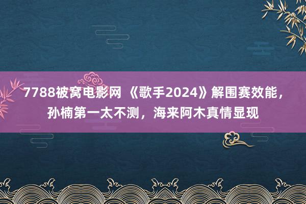 7788被窝电影网 《歌手2024》解围赛效能，孙楠第一太不测，海来阿木真情显现