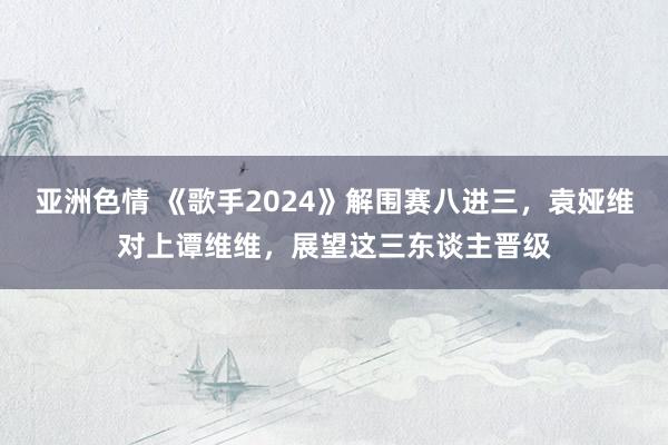 亚洲色情 《歌手2024》解围赛八进三，袁娅维对上谭维维，展望这三东谈主晋级