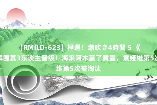 【RMILD-623】極選！潮吹き4時間 5 《歌手》解围赛3东谈主晋级！海来阿木赢了黄宣，袁娅维第5次被淘汰