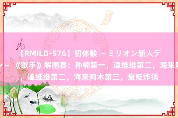 【RMILD-576】初体験 ～ミリオン新人デビューコレクション～ 《歌手》解围赛：孙楠第一，谭维维第二，海来阿木第三，褒贬炸锅