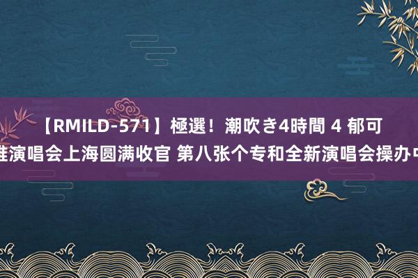 【RMILD-571】極選！潮吹き4時間 4 郁可唯演唱会上海圆满收官 第八张个专和全新演唱会操办中