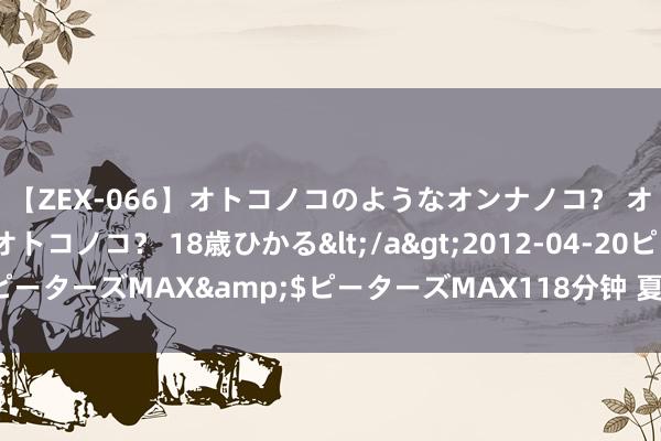 【ZEX-066】オトコノコのようなオンナノコ？ オンナノコのようなオトコノコ？ 18歳ひかる</a>2012-04-20ピーターズMAX&$ピーターズMAX118分钟 夏季甜好意思系穿搭风