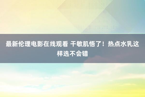 最新伦理电影在线观看 干敏肌悟了！热点水乳这样选不会错