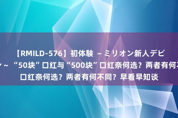 【RMILD-576】初体験 ～ミリオン新人デビューコレクション～ “50块”口红与“500块”口红奈何选？两者有何不同？早看早知谈