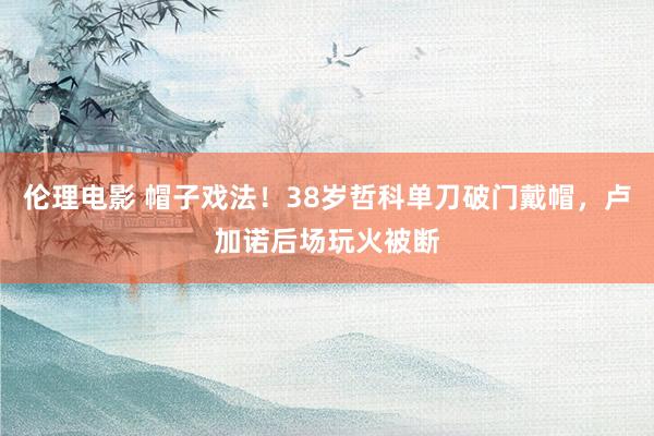 伦理电影 帽子戏法！38岁哲科单刀破门戴帽，卢加诺后场玩火被断