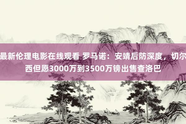 最新伦理电影在线观看 罗马诺：安靖后防深度，切尔西但愿3000万到3500万镑出售查洛巴