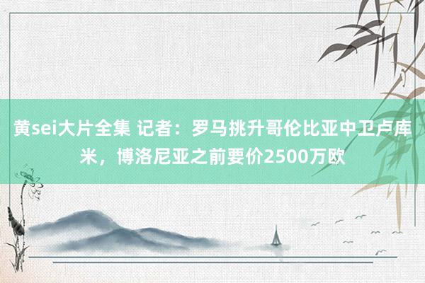 黄sei大片全集 记者：罗马挑升哥伦比亚中卫卢库米，博洛尼亚之前要价2500万欧