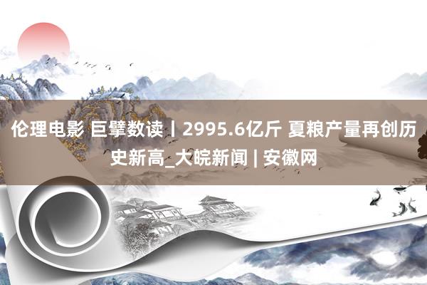 伦理电影 巨擘数读丨2995.6亿斤 夏粮产量再创历史新高_大皖新闻 | 安徽网