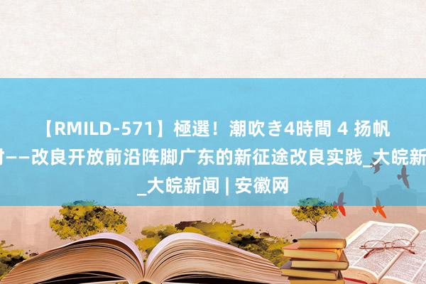 【RMILD-571】極選！潮吹き4時間 4 扬帆破浪正其时——改良开放前沿阵脚广东的新征途改良实践_大皖新闻 | 安徽网