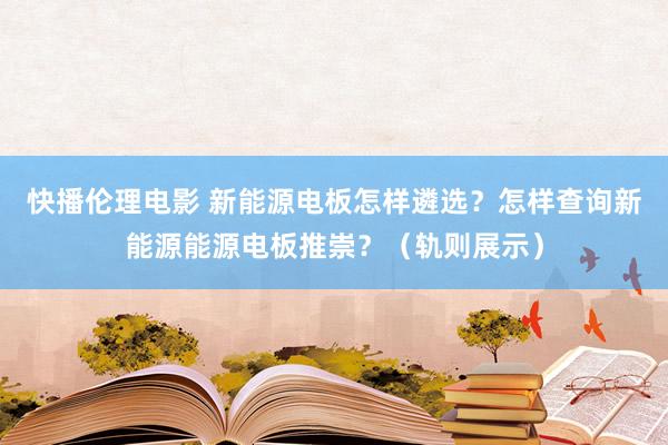 快播伦理电影 新能源电板怎样遴选？怎样查询新能源能源电板推崇？（轨则展示）