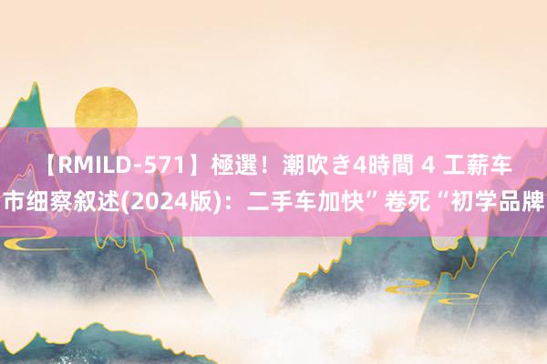 【RMILD-571】極選！潮吹き4時間 4 工薪车市细察叙述(2024版)：二手车加快”卷死“初学品牌