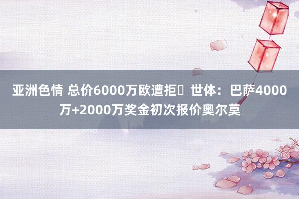 亚洲色情 总价6000万欧遭拒❌世体：巴萨4000万+2000万奖金初次报价奥尔莫