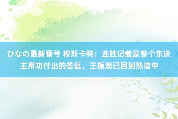 ひなの最新番号 穆斯卡特：连胜记载是整个东谈主用功付出的答复，王振澳已回到熟谙中