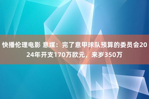 快播伦理电影 意媒：完了意甲球队预算的委员会2024年开支170万欧元，来岁350万