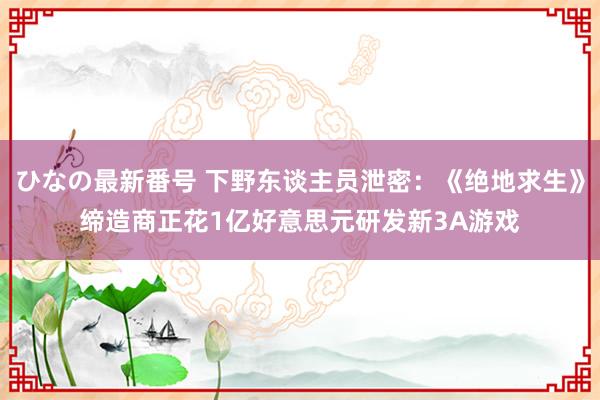 ひなの最新番号 下野东谈主员泄密：《绝地求生》缔造商正花1亿好意思元研发新3A游戏