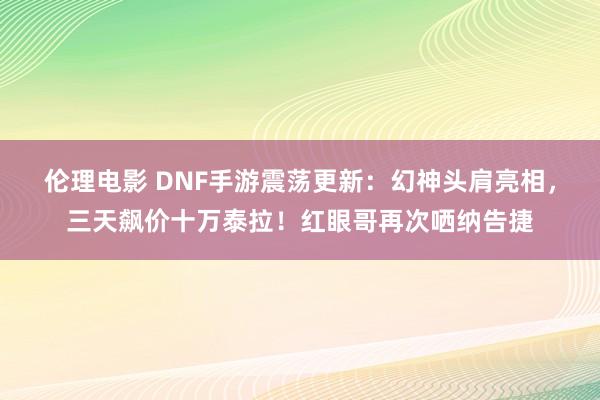 伦理电影 DNF手游震荡更新：幻神头肩亮相，三天飙价十万泰拉！红眼哥再次哂纳告捷