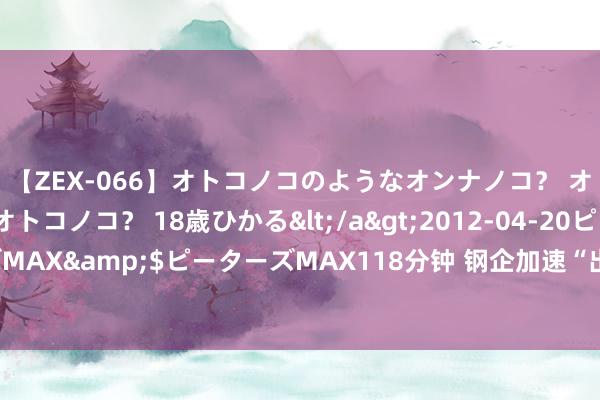 【ZEX-066】オトコノコのようなオンナノコ？ オンナノコのようなオトコノコ？ 18歳ひかる</a>2012-04-20ピーターズMAX&$ピーターズMAX118分钟 钢企加速“出海”门径 增强全球阛阓竞争力