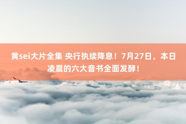 黄sei大片全集 央行执续降息！7月27日，本日凌晨的六大音书全面发酵！