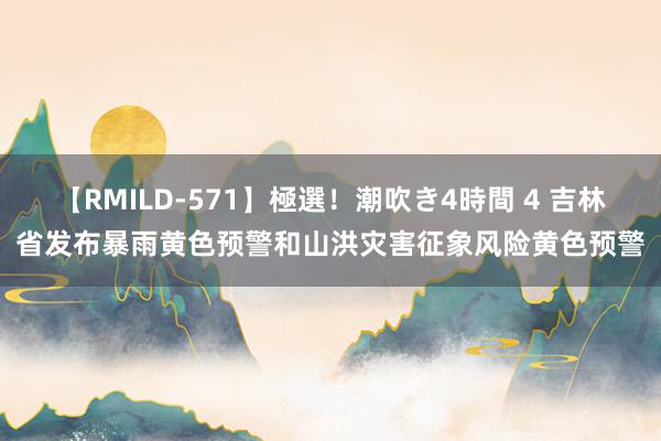 【RMILD-571】極選！潮吹き4時間 4 吉林省发布暴雨黄色预警和山洪灾害征象风险黄色预警