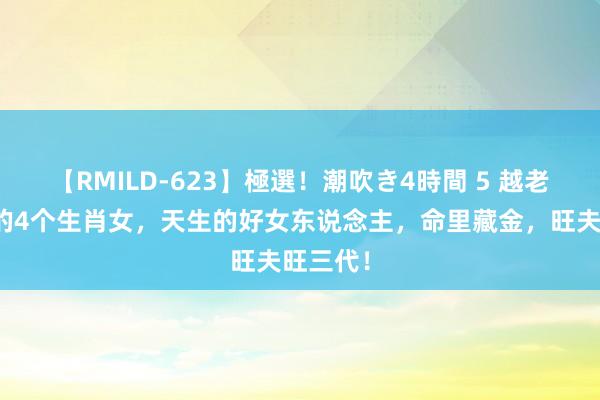 【RMILD-623】極選！潮吹き4時間 5 越老越有福的4个生肖女，天生的好女东说念主，命里藏金，旺夫旺三代！