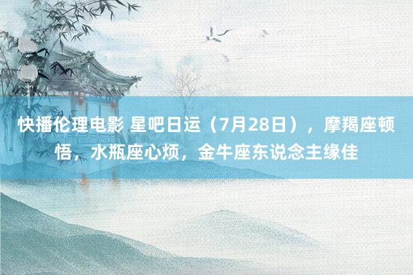 快播伦理电影 星吧日运（7月28日），摩羯座顿悟，水瓶座心烦，金牛座东说念主缘佳