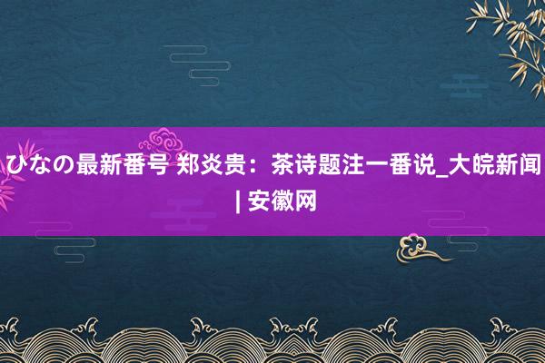 ひなの最新番号 郑炎贵：茶诗题注一番说_大皖新闻 | 安徽网