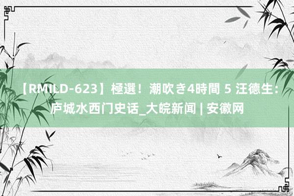 【RMILD-623】極選！潮吹き4時間 5 汪德生：庐城水西门史话_大皖新闻 | 安徽网