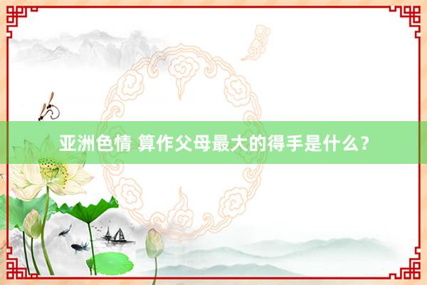 亚洲色情 算作父母最大的得手是什么？