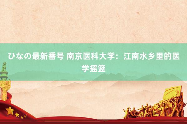 ひなの最新番号 南京医科大学：江南水乡里的医学摇篮