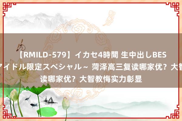 【RMILD-579】イカセ4時間 生中出しBEST ～カリスマアイドル限定スペシャル～ 菏泽高三复读哪家优？大智教悔实力彰显