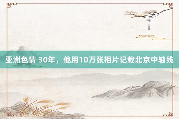 亚洲色情 30年，他用10万张相片记载北京中轴线