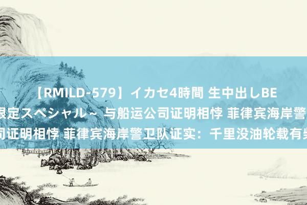 【RMILD-579】イカセ4時間 生中出しBEST ～カリスマアイドル限定スペシャル～ 与船运公司证明相悖 菲律宾海岸警卫队证实：千里没油轮载有柴油