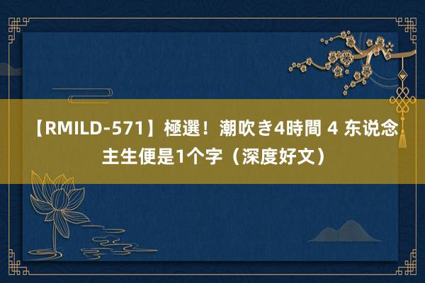 【RMILD-571】極選！潮吹き4時間 4 东说念主生便是1个字（深度好文）