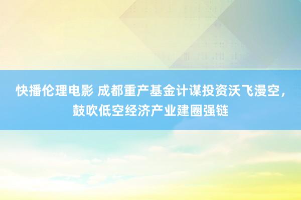 快播伦理电影 成都重产基金计谋投资沃飞漫空，鼓吹低空经济产业建圈强链