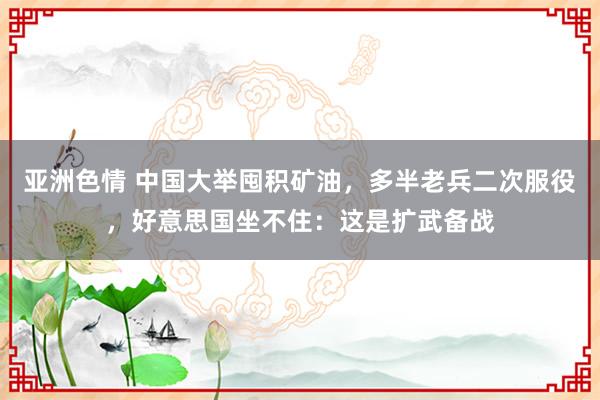 亚洲色情 中国大举囤积矿油，多半老兵二次服役，好意思国坐不住：这是扩武备战