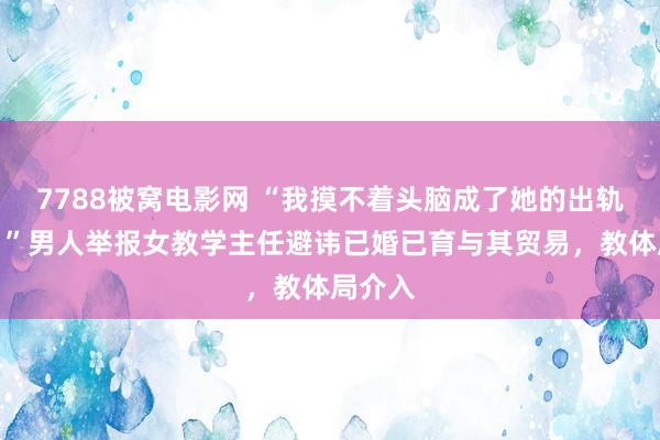 7788被窝电影网 “我摸不着头脑成了她的出轨对象！”男人举报女教学主任避讳已婚已育与其贸易，教体局介入