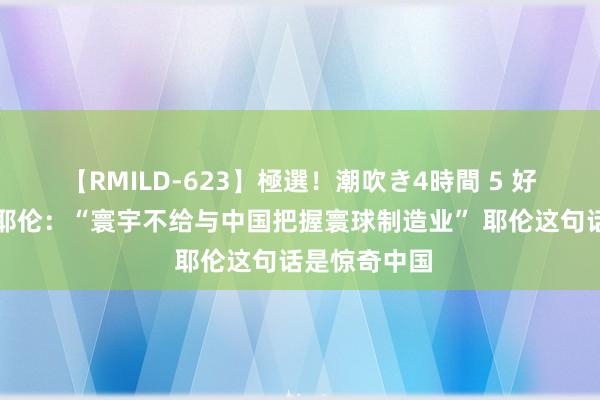 【RMILD-623】極選！潮吹き4時間 5 好意思国财长耶伦：“寰宇不给与中国把握寰球制造业” 耶伦这句话是惊奇中国