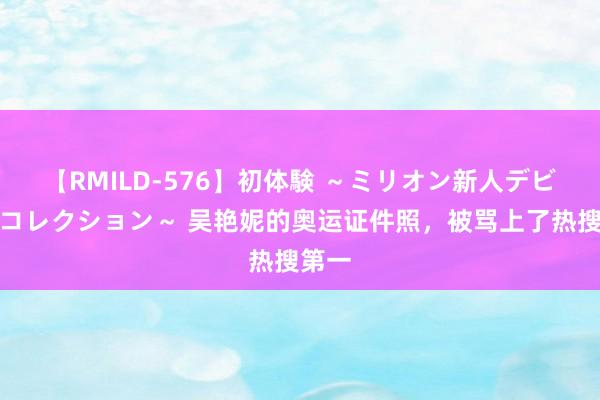 【RMILD-576】初体験 ～ミリオン新人デビューコレクション～ 吴艳妮的奥运证件照，被骂上了热搜第一