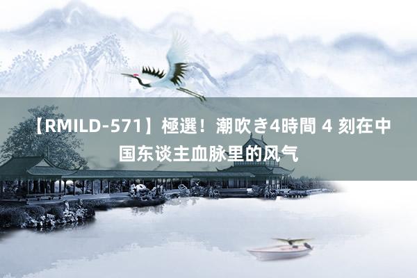 【RMILD-571】極選！潮吹き4時間 4 刻在中国东谈主血脉里的风气